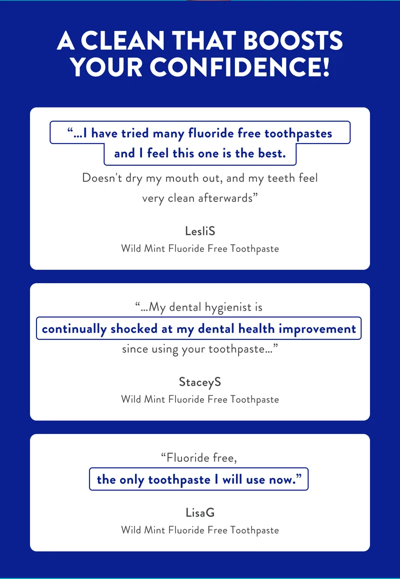 A CLEAN THAT BOOSTS YOUR CONFIDENCE!...I have tried many fluoride free toothpastes and I feel this one is the best.Doesn't dry my mouth out, and my teeth feel very clean afterwards LesliS Wild Mint Fluoride Free Toothpaste...My dental hygienist is continually shocked at my dental health improvement since using your toothpaste...StaceyS Wild Mint Fluoride Free Toothpaste Fluoride free, the only toothpaste I will use now.LisaG Wild Mint Fluoride Free Toothpaste