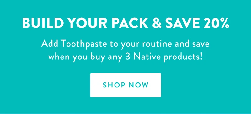 BUILD YOUR PACK & SAVE 20% Add Toothpaste to your routine and save when you buy any 3 Native products!SHOP NOW
