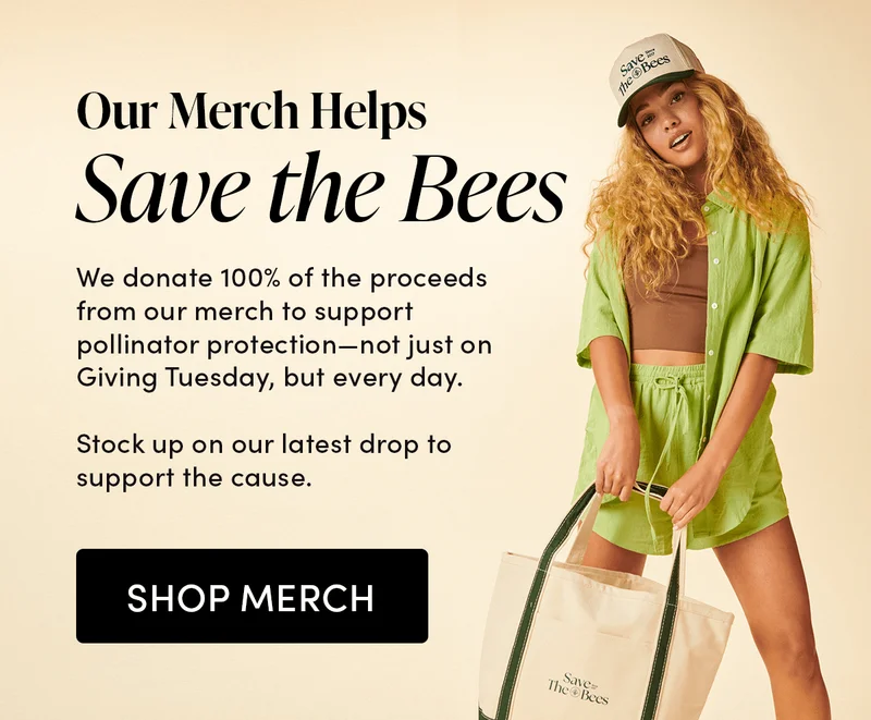 Our Merch Helps Save the Bees     We donate 100% of the proceeds from our merch to support pollinator protection—not just on Giving Tuesday, but every day.      Stock up on our latest drop to support the cause.