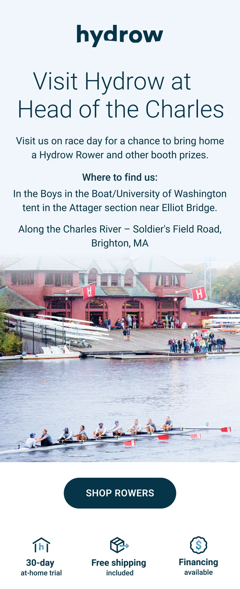 Visit Hydrow at the Head of the Charles. Visit us on race day for a chance to bring home a Hydrow Rower and other booth prizes. Where to find us: In the Boys in the Boat/University of Washington tent in the Attager section near Elliot Bridge. Along the Charles River - Solder's Field Road, Brighton, MA. Shop Rowers. 30-day at-home trial. Free shipping included. Financing available.
