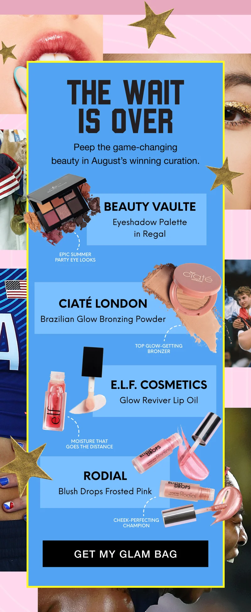 THE WAIT IS OVER | Peep the game-changing beauty in August’s winning curation. |BEAUTY VAULTE - Eyeshadow Palette in Regal - Epic summer party eye looks | CIATÉ LONDON - Brazilian Glow Bronzing Powder - Top glow-getting bronzer | E.L.F. COSMETICS - Glow Reviver Lip Oil - Moisture that goes the distance | RODIAL - Blush Drops Frosted Pink - Cheek-perfecting champion | GET MY GLAM BAG