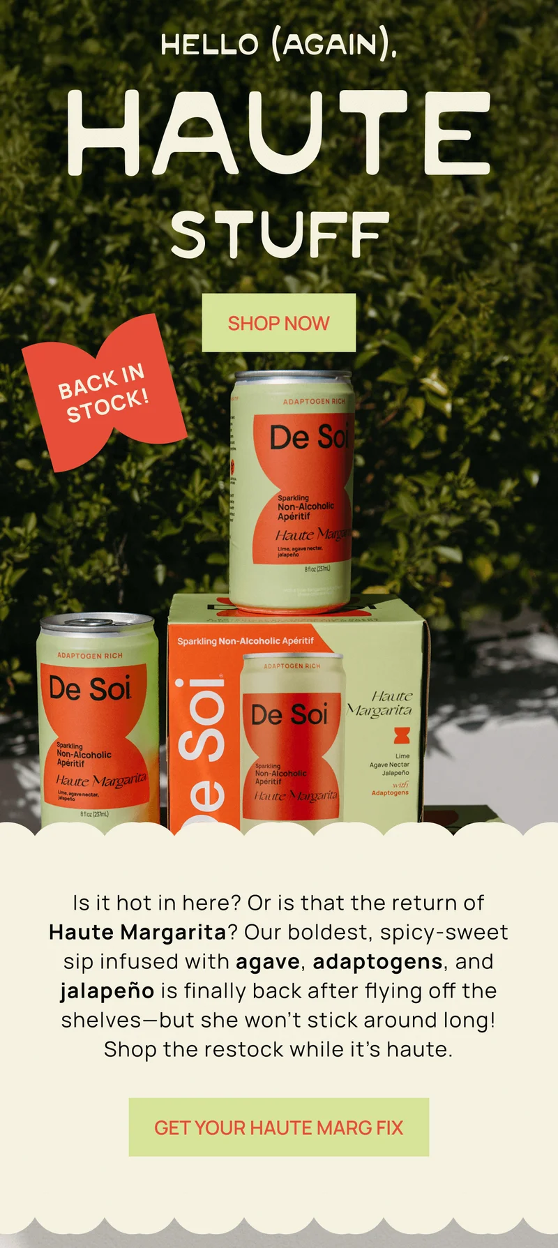 Hello (Again), Haute Stuff | Is it hot in here? Or is that the return of Haute Margarita? Our boldest, spicy-sweet sip infused with agave, adaptogens, and jalapeño is finally back after flying off the shelves––but she won’t stick around long! Shop the restock while it’s haute.  | Get Your Haute Marg Fix