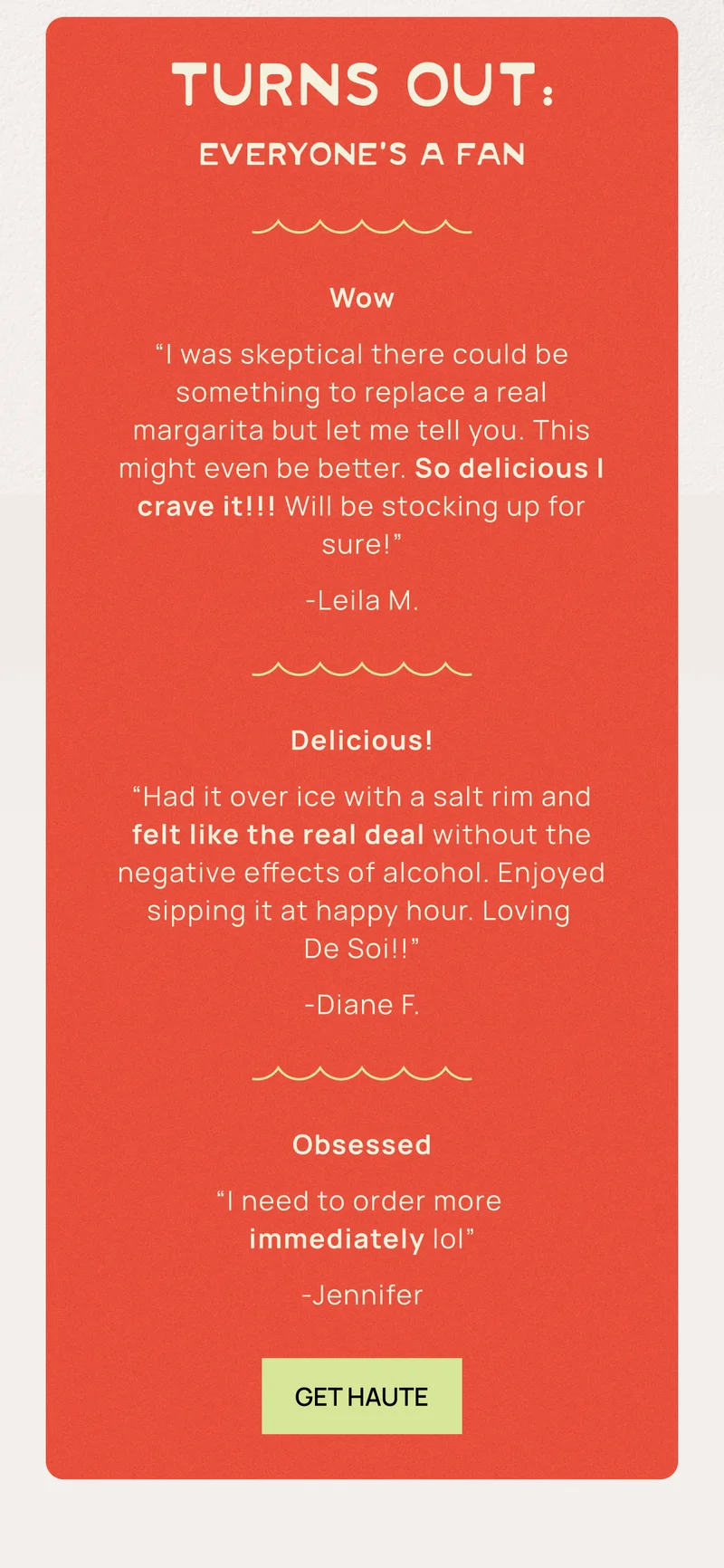 Turns Out: Everyone’s a Fan | Wow I was skeptical there could be something to replace a real margarita but let me tell you. This might even be better. So delicious I crave it!!! Will be stocking up for sure! - Leila M.  | Delicious! Had it over ice with a salt rim and felt like the real deal without the negative effects of alcohol. Enjoyed sipping it at happy hour. Loving DeSoi!! - Diane F. | Obsessed I need to order more immediately lol - Jennifer