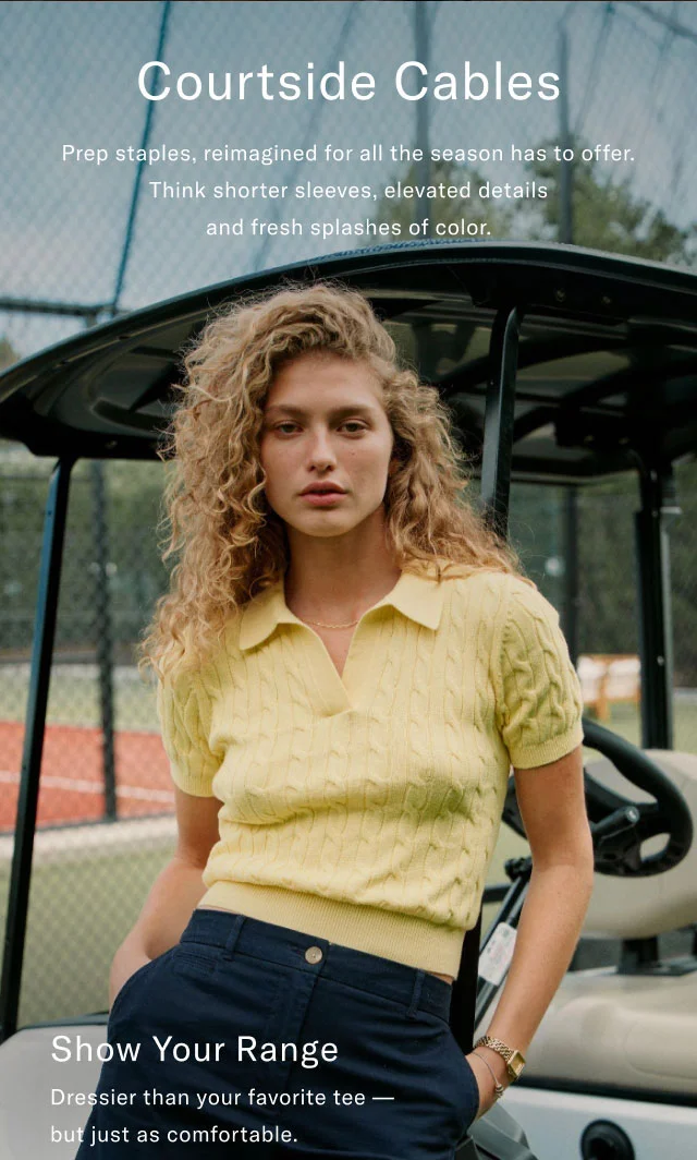 Courtside Cables Prep staples, reimagined for all the season has to offer. Think shorter sleeves, elevated details and fresh splashes of color.  Show Your Range Dressier than your favorite tee - but just as comfortable.
