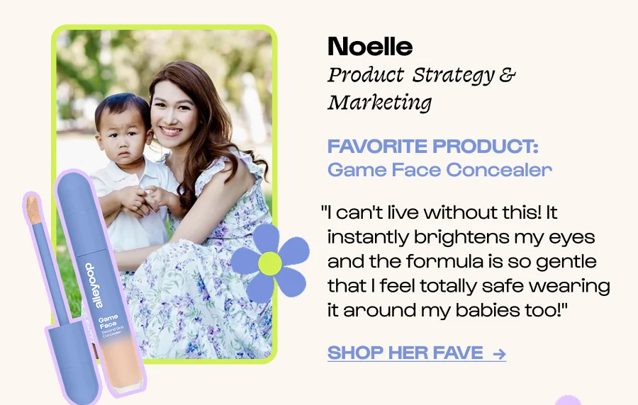 Noelle  Product  Strategy & Marketing FAVORITE PRODUCT: Game Face Concealer “I genuinely can't live without this! It’s a total lifesaver—it instantly brightens my  eyes ” Click to Shop her FavE  →