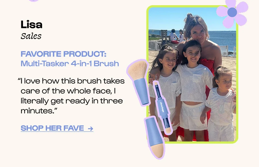 Lisa Sales FAVORITE PRODUCT: Multi-Tasker 4-in-1 Brush “I love how this brush takes care of the whole face, I literally get ready in three minutes.” Click to Shop her FavE  →