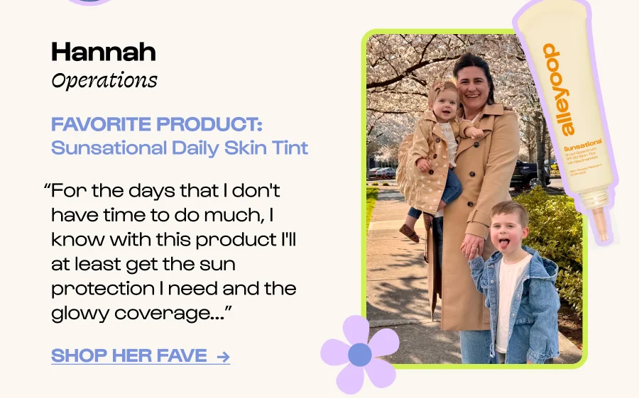Hannah Operations FAVORITE PRODUCT: Sunsational Daily Skin Tint “For the days that I don't have time to do much, I know with this product I'll at least get the sun protection I need and the glowy coverage...” Click to Shop her FavE  →