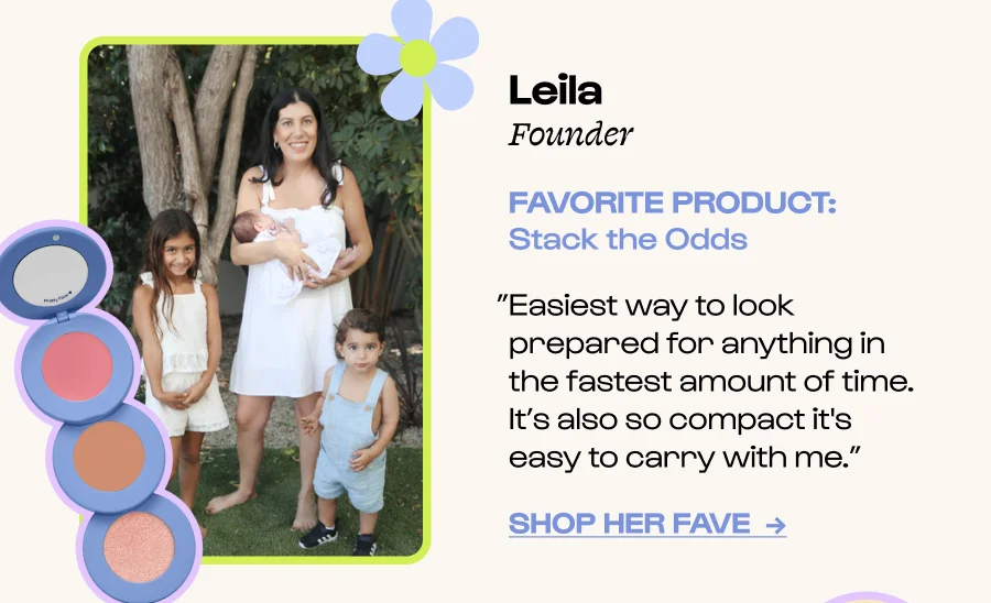Leila  Founder FAVORITE PRODUCT: Stack the Odds ”Easiest way to look prepared for anything in the fastest amount of time. It’s also so compact it's easy to carry with me.” Click to Shop her FavE  →