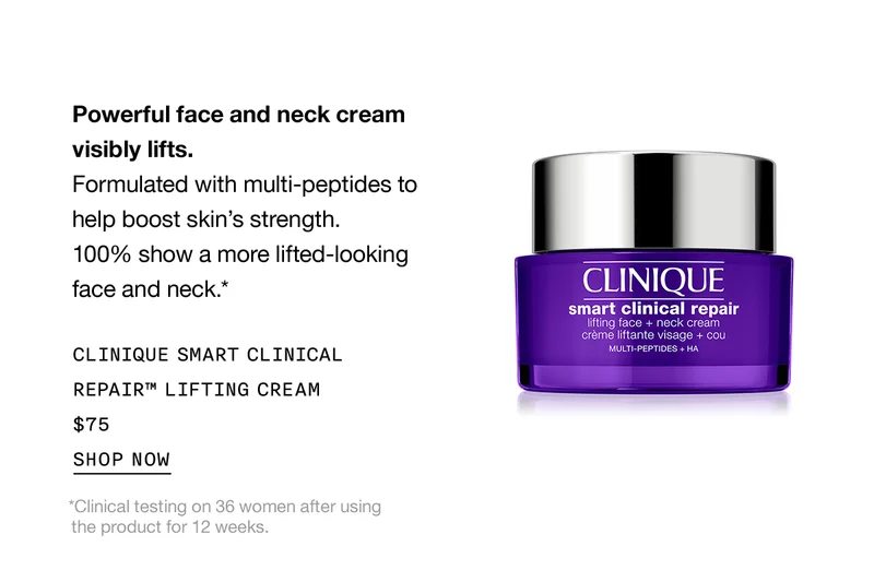 Powerful face and neck cream visibly lifts. | Formulated with multi-peptides to help boost skin's strength. 100% show a more lifted-looking face and neck.* | CLINIQUE SMART CLINICAL REPAIR™ LIFTING CREAM $75 | SHOP NOW | *Clinical testing on 36 women after using the product for 12 weeks.