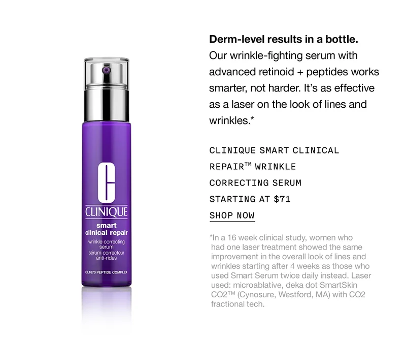 Derm-level results in a bottle. | Our wrinkle-fighting serum with advanced retinoid + peptides works smarter, not harder. It's as effective as a laser on the look of lines and wrinkles.* | CLINIQUE SMART CLINICAL REPAIR™ WRINKLE CORRECTING SERUM STARTING AT $71 | SHOP NOW | *In a 16 week clinical study, women who had one laser treatment showed the same improvement in the overall look of lines and wrinkles starting after 4 weeks as those who used Smart Serum twice daily instead. Laser used: microablative, deka dot SmartSkin CO2™ (Cynosure, Westford, MA) with CO2 fractional tech.