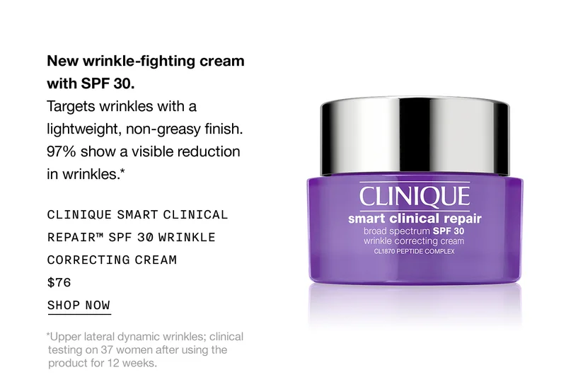 New wrinkle-fighting cream with SPF 30. | Targets wrinkles with a lightweight, non-greasy finish. 97% show a visible reduction in wrinkles.* | CLINIQUE SMART CLINICAL REPAIR™ SPF 30 WRINKLE CORRECTING CREAM $76 | SHOP NOW | *Upper lateral dynamic wrinkles; clinical testing on 37 women after using the product for 12 weeks.