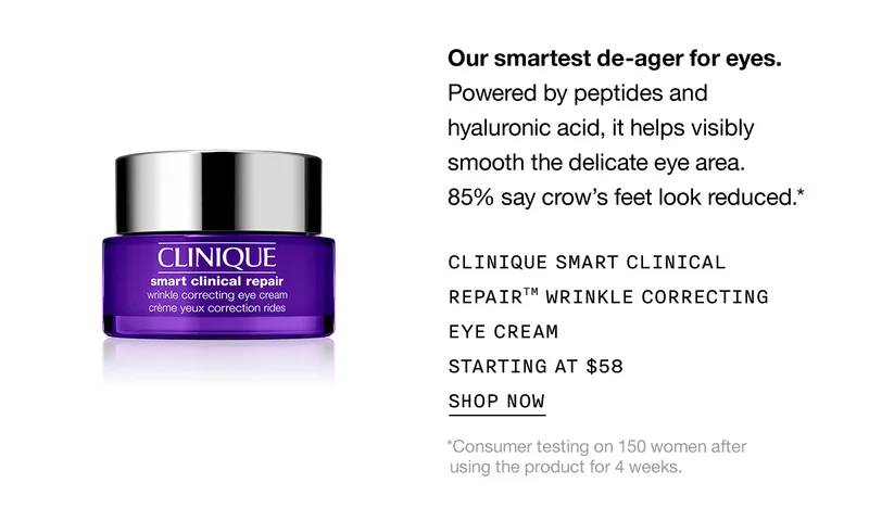 Our smartest de-ager for eyes. | Powered by peptides and hyaluronic acid, it helps visibly smooth the delicate eye area. 85% say crow's feet look reduced.* | CLINIQUE SMART CLINICAL REPAIR™ WRINKLE CORRECTING EYE CREAM STARTING AT $58 | SHOP NOW | *Consumer testing on 150 women after using the product for 4 weeks.