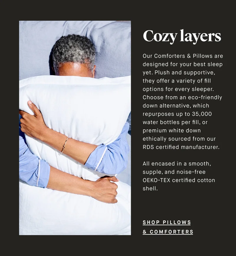 Cozy layers Our Comforters & Pillows are designed for your best sleep yet. Plush and supportive, they offer a variety of fill options for every sleeper. Choose from an eco-friendly down alternative, which repurposes up to 35,000 water bottles per fill,  or premium white down ethically sourced from our RDS certified manufacturer.   All encased in a smooth, supple, and noise-free OEKO-TEX certified supple cotton shell. SHOP PILLOWS & COMFORTERS