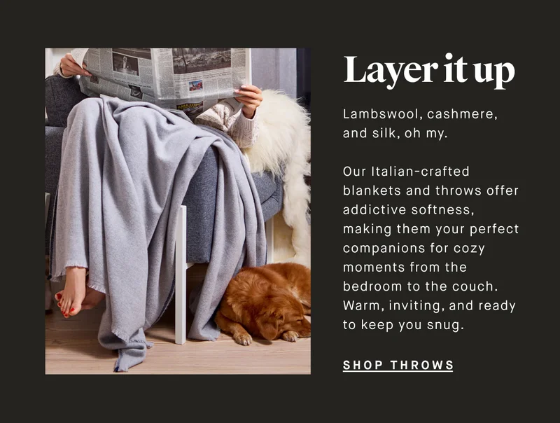 Layer it up Lambswool, cashmere, and silk, oh my.   Our Italian-crafted blankets and throws offer addictive softness, making them your perfect companions for cozy moments from the bedroom to the couch. Warm, inviting, and ready to keep you snug. SHOP THROWS