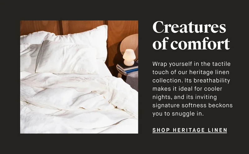 Creatures of comfort Wrap yourself in the tactile touch of our heritage linen collection. Its breathability makes it ideal for cooler nights, and its inviting signature softness beckons you to snuggle in. SHOP HERITAGE LINEN