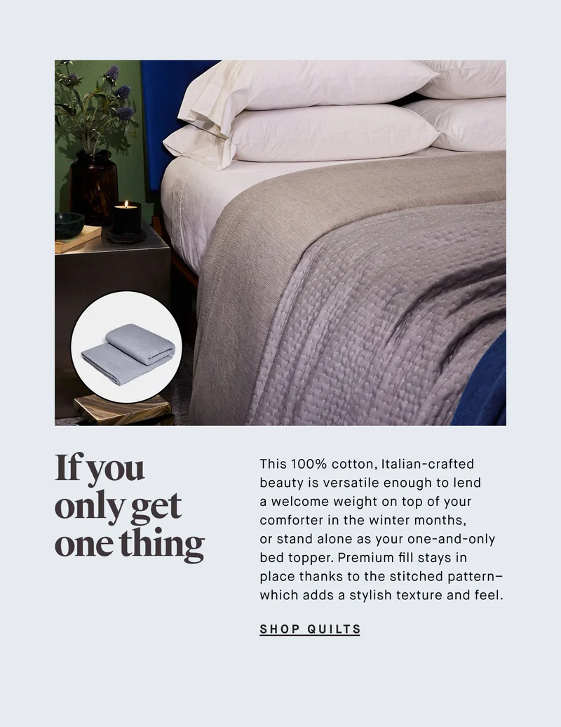 This 100% cotton, Italian-crafted beauty is versatile enough to lend a welcome weight on top of your comforter in the winter months,  or stand alone as your one-and-only bed topper. Premium fill stays in  place thanks to the stitched pattern– which adds a stylish texture and feel. SHOP QUILTS