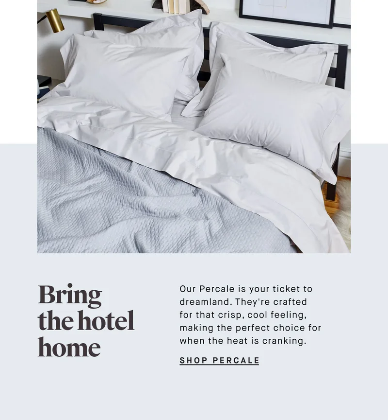 Bring the hotel home Our Percale is your ticket to dreamland. They're crafted for that crisp, cool feeling, making the perfect choice for when the heat is cranking. SHOP PERCALE