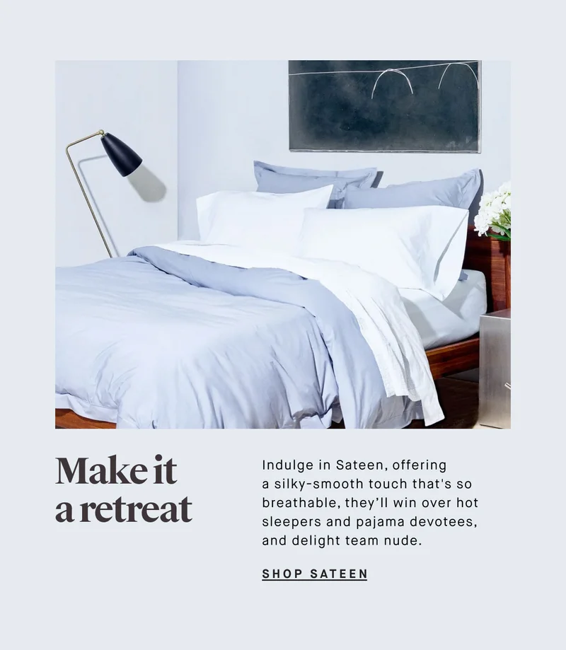 Make it a retreat Indulge in Sateen, offering a silky-smooth touch that's so breathable, they’ll win over hot sleepers and pajama devotees, and delight team nude. SHOP SATEEN