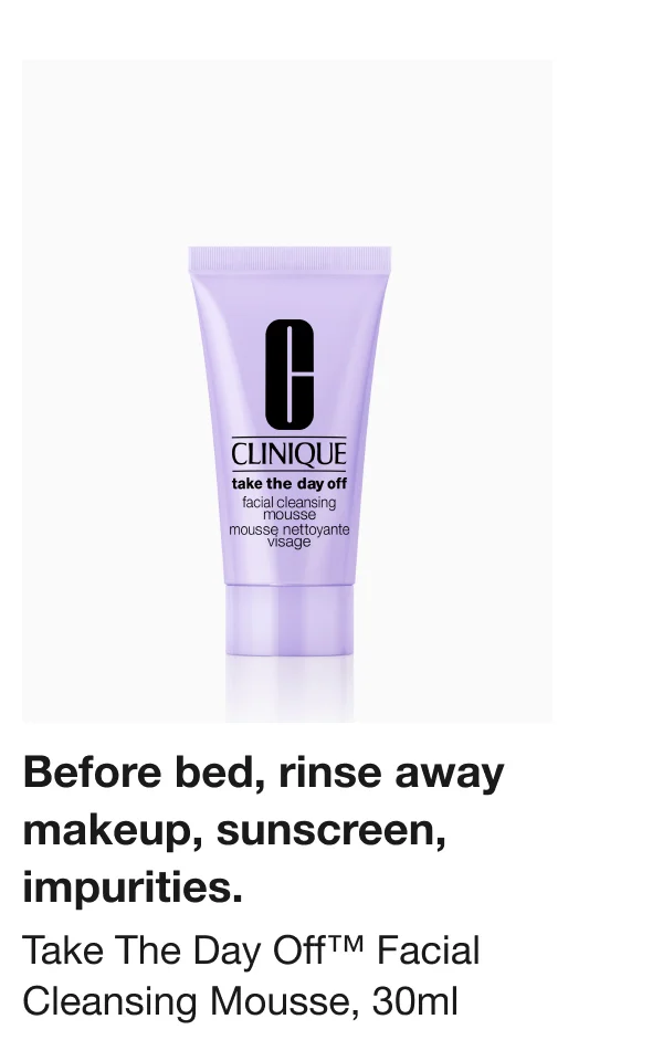 Before bed, rinse away makeup, sunscreen, impurities. Take The Day Off™ Facial Cleansing Mousse, 30ml