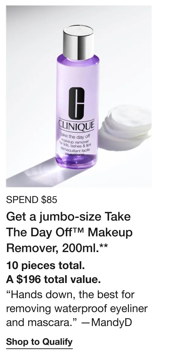 SPEND $85 Get a jumbo-size Take The Day Off™ Makeup Remover, 200ml.** 10 pieces total. A $196 total value. “Hands down, the best for removing waterproof eyeliner and mascara.” —MandyD | Shop to Qualify