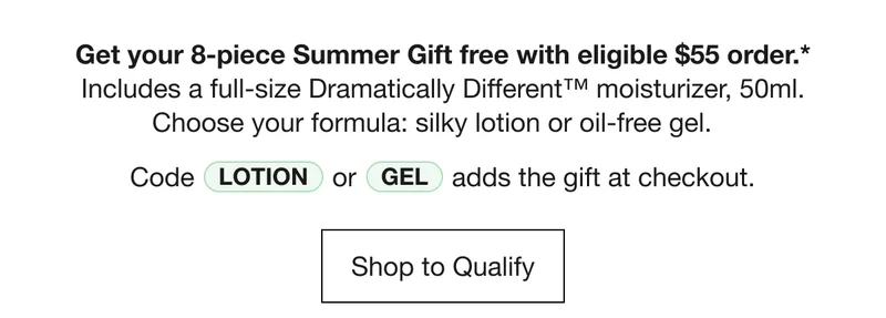 Get your 8-piece Summer Gift free with eligible $55 order.* Includes a full-size Dramatically Different™ moisturizer, 50ml. Choose your formula: silky lotion or oil-free gel. Code LOTION or GEL adds the gift at checkout. | Shop to Qualify