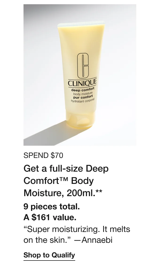 SPEND $70 Get a full-size Deep Comfort™ Body Moisture, 200ml.** 9 pieces total. A $161 value. “Super moisturizing. It melts on the skin.” —Annaebi | Shop to Qualify