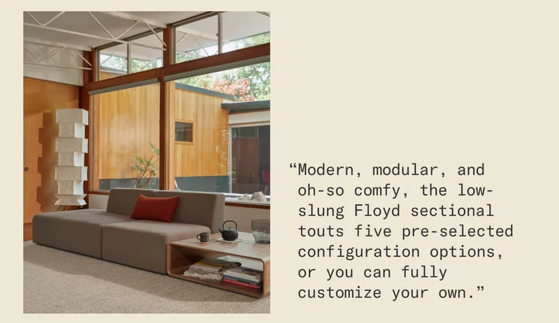 “Modern, modular, and  oh-so comfy, the low-slung Floyd sectional touts five pre-selected configuration options,  or you can fully customize your own.”