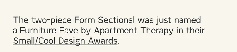 The two-piece Form Sectional was just named a Furniture Fave by Apartment Therapy in their Small/Cool Design Awards.