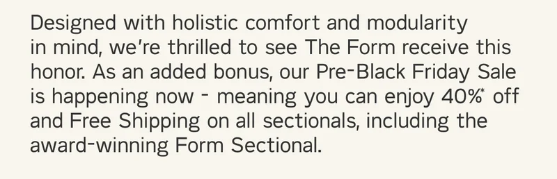 Designed with holistic comfort and modularity  in mind, we’re thrilled to see The Form receive this honor. As an added bonus, our Pre-Black Friday Sale is happening now - meaning you can enjoy 40%* off and Free Shipping on all sectionals - including the award-winning Form Sectional.