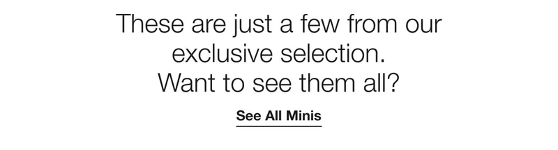 These are just a few from our exclusive selection. Want to see them all?|See all minis.