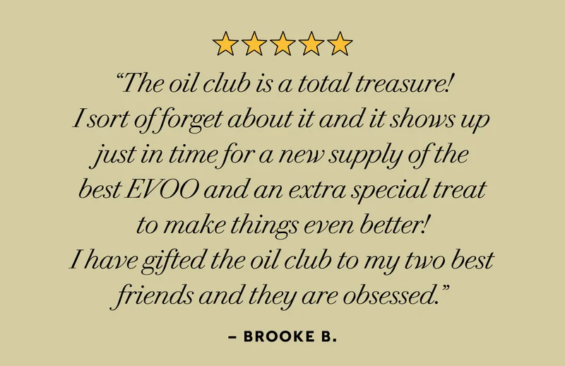 “The oil club is a total treasure! I sort if forget about it and it shows up just in time for a new supply of the best EVOO and an extra special treat to make things even better! i have gifted the oil club to my two best friends and they are obsessed” – Brooke B.