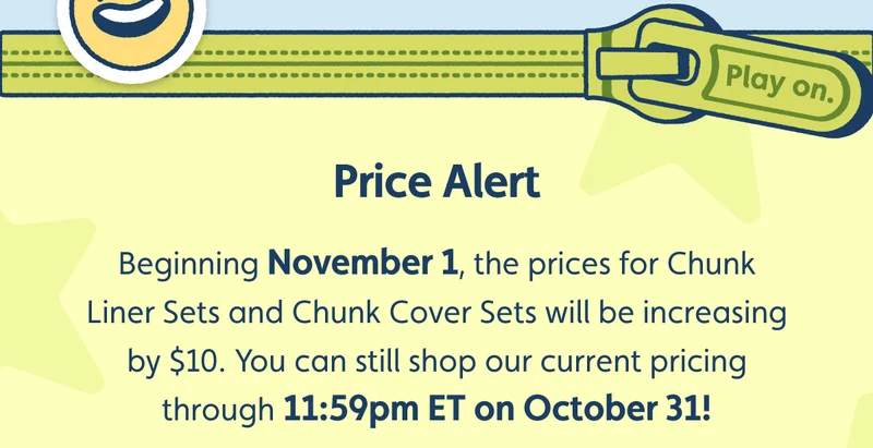 Price Alert. Beginning November 1, the prices for Chunk Liner Sets and Chunk Cover Sets will be increasing by $10. You can still shop our current pricing through 11:59pm ET on October 31!