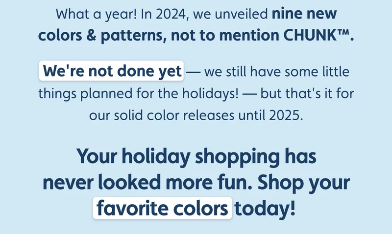 What a year! In 2024, we unveiled nine new colors & patterns, not to mention CHUNK™. We're not done yet — we still have some little things planned for the holidays! — but that's it for our solid color releases until 2025.  Your holiday shopping has never looked more fun. Shop your favorite colors today!