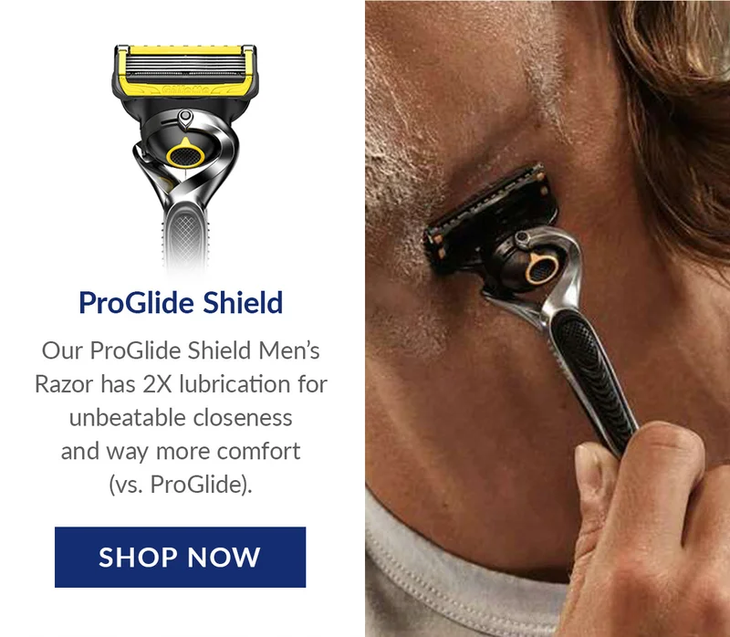 ProGlide Shield - Our ProGlide Shield Men’s Razor has 2X lubrication for unbeatable closeness and way more comfort (vs. ProGlide). SHOP NOW ProGlide Shield - Our ProGlide Shield Men’s Razor has 2X lubrication for unbeatable closeness and way more comfort (vs. ProGlide). SHOP NOW