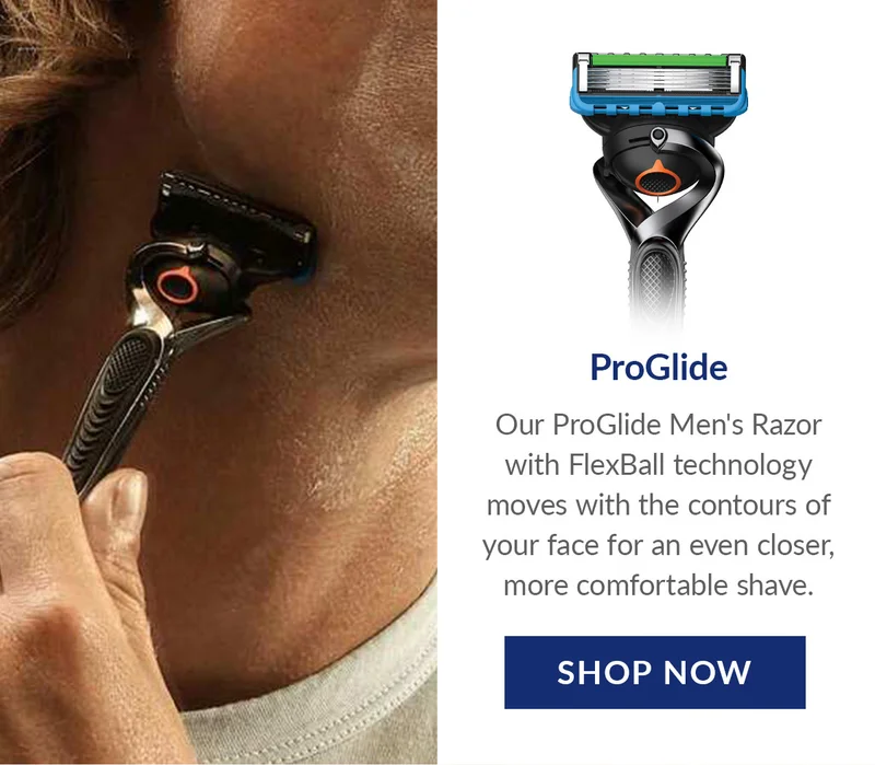 ProGlide - Our ProGlide Men's Razor with FlexBall technology moves with the contours of your face for an even closer, more comfortable shave. SHOP NOW ProGlide - Our ProGlide Men's Razor with FlexBall technology moves with the contours of your face for an even closer, more comfortable shave. SHOP NOW
