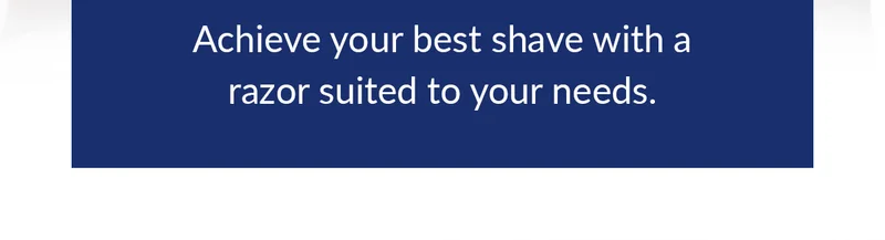Achieve your best shave with a razor suited to your needs. Achieve your best shave with a razor suited to your needs.