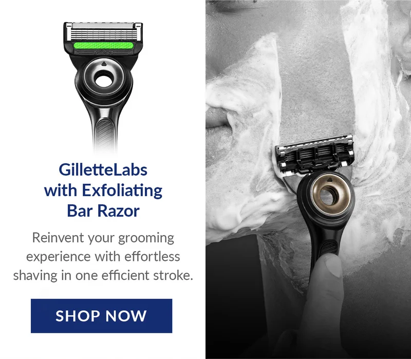 GilletteLabs with Exfoliating Bar Razor - Reinvent your grooming experience with effortless shaving in one efficient stroke. SHOP NOW GilletteLabs with Exfoliating Bar Razor - Reinvent your grooming experience with effortless shaving in one efficient stroke. SHOP NOW