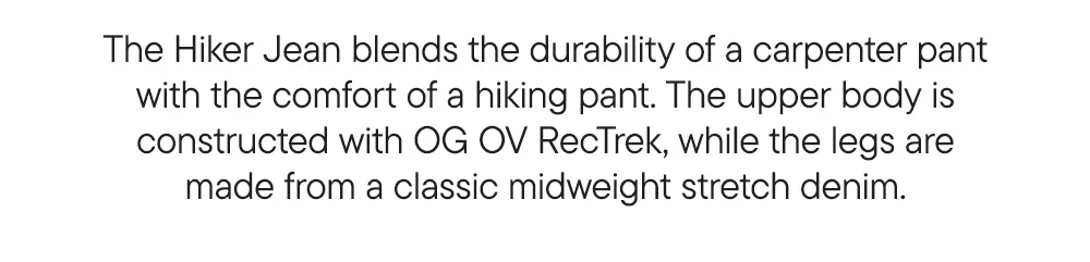 The Hiker Jean blends the durability of a carpenter pant with the comfort of a hiking pant. The upper body is constructed with OG OV RecTrek, while the legs are made from a classic midweight stretch denim.