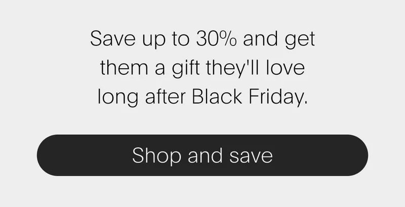 save up to 30%&nbsp;and get them a gift they'll love long after black friday. - shop and save