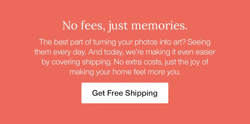 No fees, just memories. The best part of turning your photos into art? Seeing them every day. And today, we're making it even easier by covering shipping. No extra costs, just the joy of making your home feel more you.
