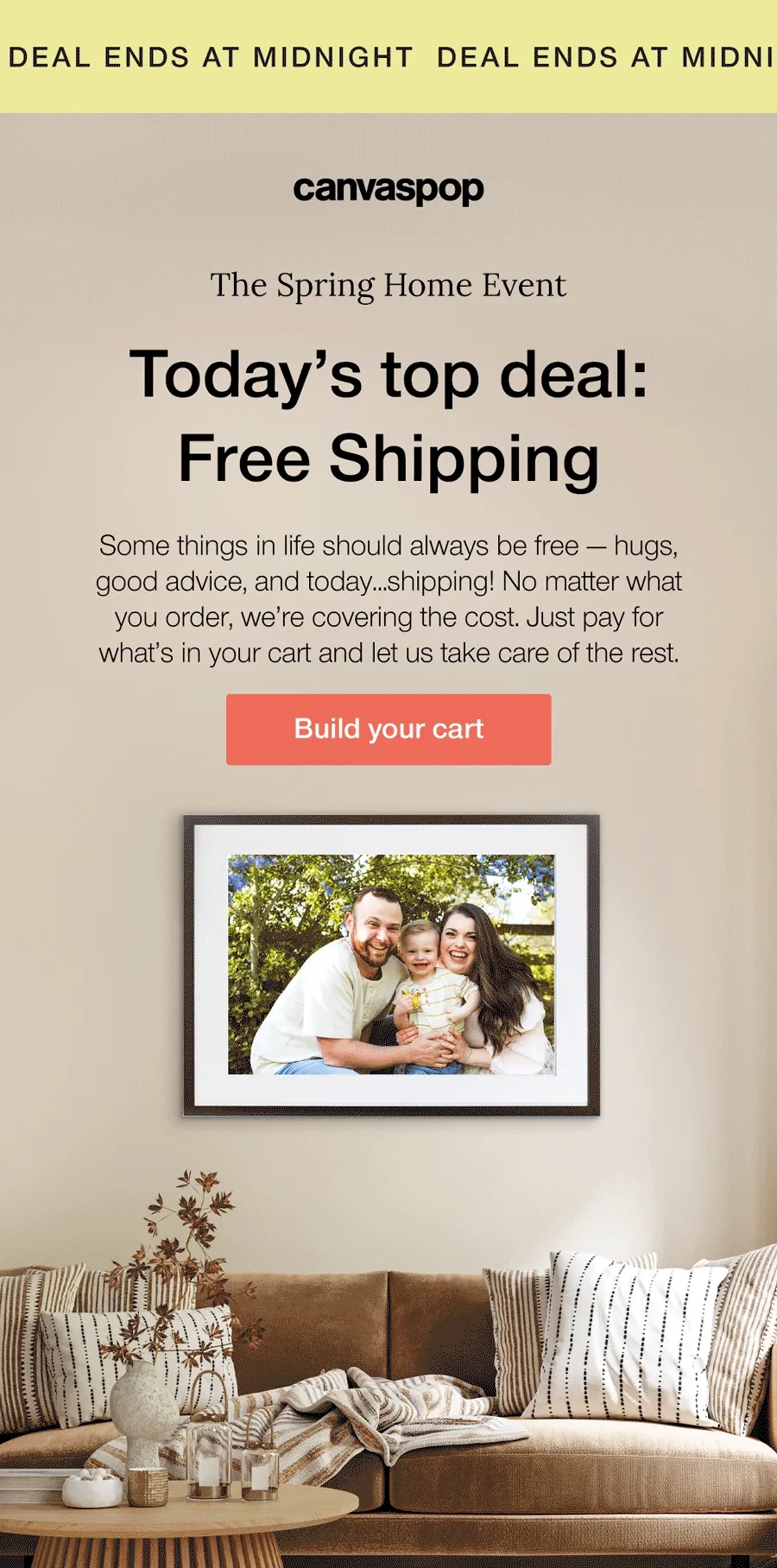 Deal ends at midnight. The Spring Home Event. Today's top deal: Free Shipping. Some things in life should always be free — hugs, good advice, and today...shipping! No matter what you order, we're covering the cost. Just pay for what's in your cart and let us take care of the rest.