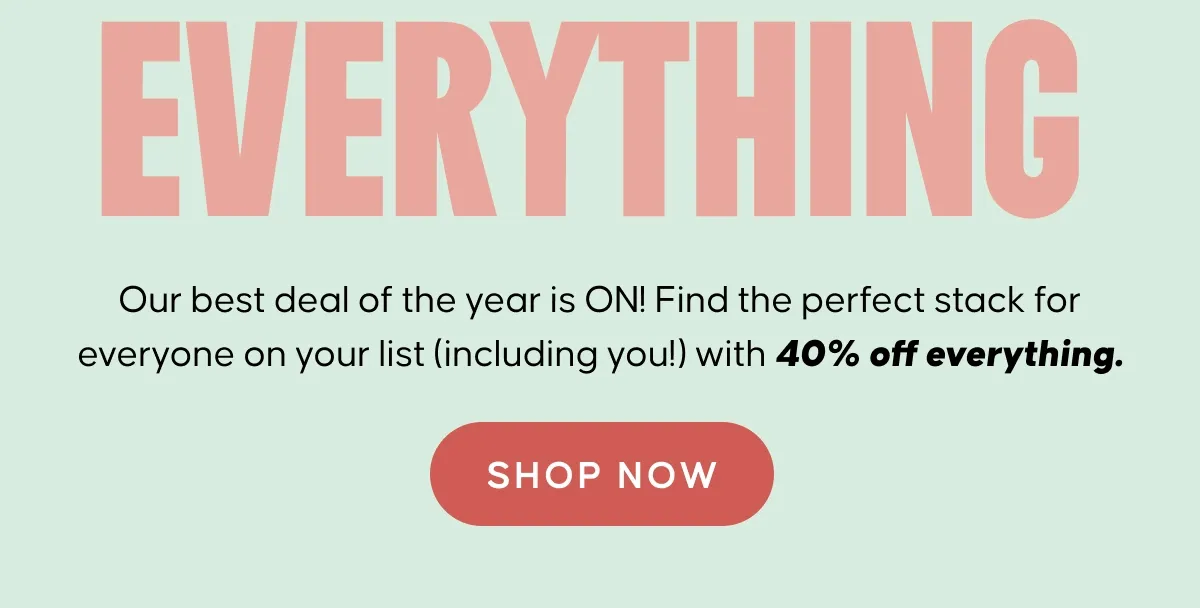 EVERYTHING. Our best deal of the year is ON! Find the perfect stack for everyone on your list (including you!) with 40% off everything. Shop Now