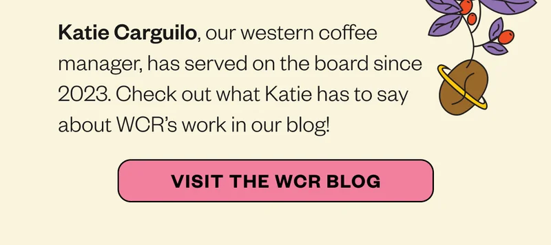 Katie Carguilo, our western coffee manager, has served on the board since 2023. Check out what Katie has to say about WCR’s work in our blog! *VISIT THE WCR BLOG* Katie Carguilo, our western coffee manager, has served on the board since 2023. Check out what Katie has to say about WCR’s work in our blog! *VISIT THE WCR BLOG*