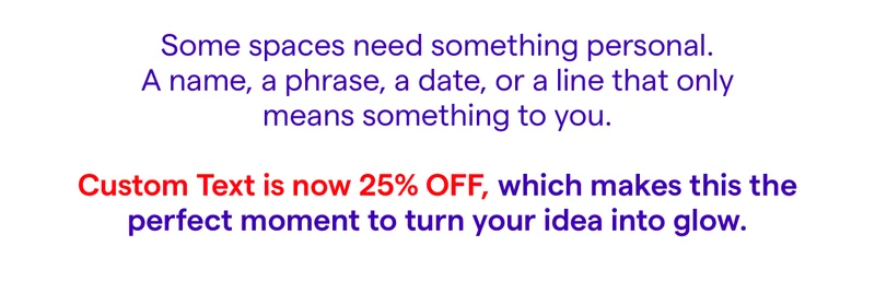 Some spaces need something personal. A name, a phrase, a date, or a line that only means something to you.  Custom Text is now 25% off, which makes this the perfect moment to turn your idea into glow.