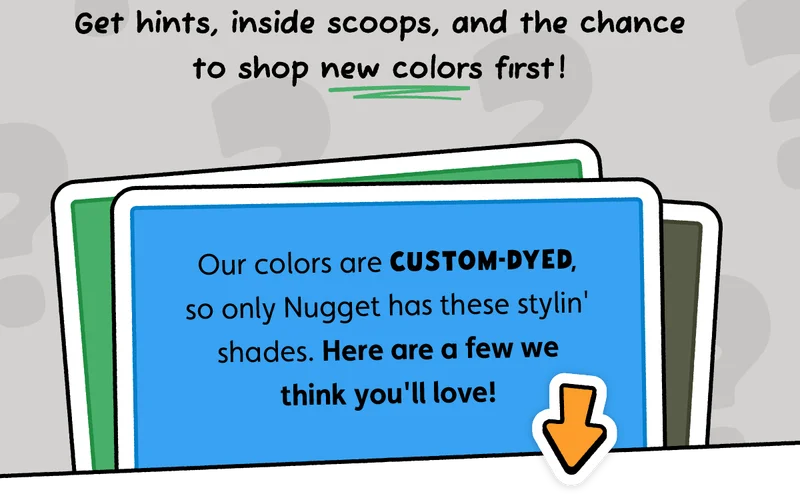 Get hints, inside scoops, and the chance to shop new colors first! Our colors are custom-dyed, so only Nugget has these stylin' shades. Here are a few we think you'll love!