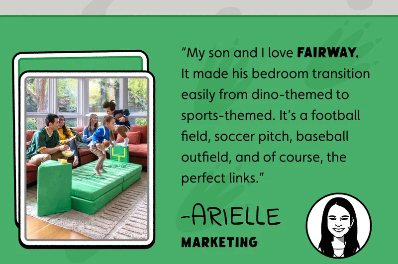 “My son and I love Fairway. It made his bedroom transition easily from dino-themed to sports-themed. It’s a football field, soccer pitch, baseball outfield, and of course, the perfect links.” -Arielle, Marketing