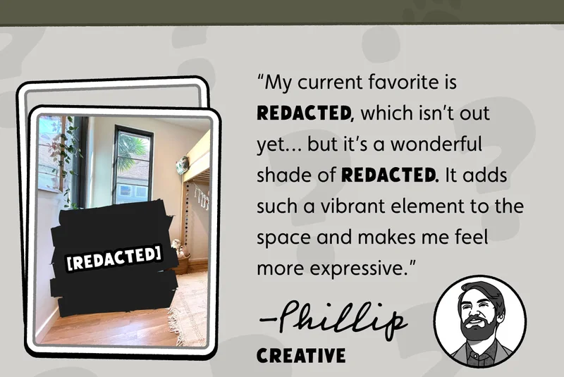“My current favorite is REDACTED, which isn’t out yet… but it’s a wonderful shade of REDACTED. It adds such a vibrant element to the space and makes me feel more expressive.” -Phillip, Creative