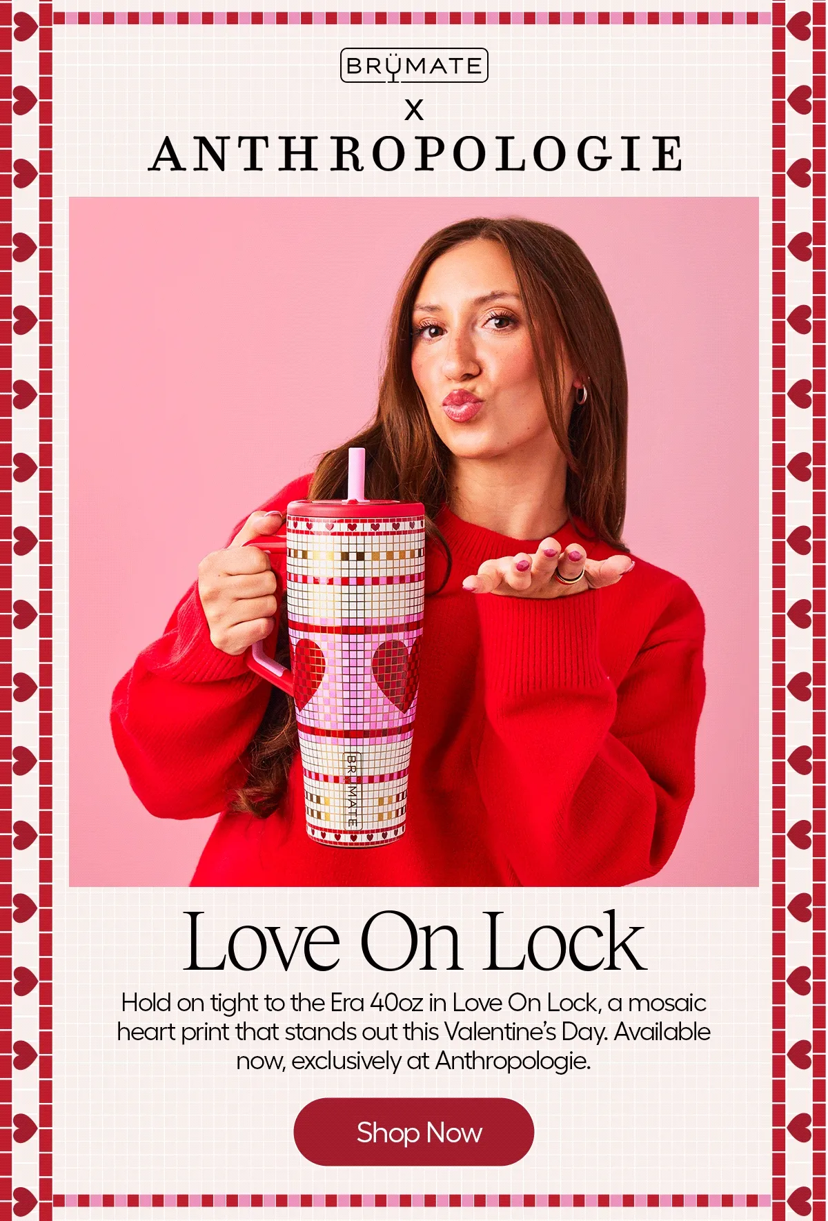 BrüMate x Anthropologie. Love On Lock. Hold on tight to the Era 40oz in Love On Lock, a mosaic heart print that stands out this Valentine's Day. Available now, exclusively at Anthropologie.