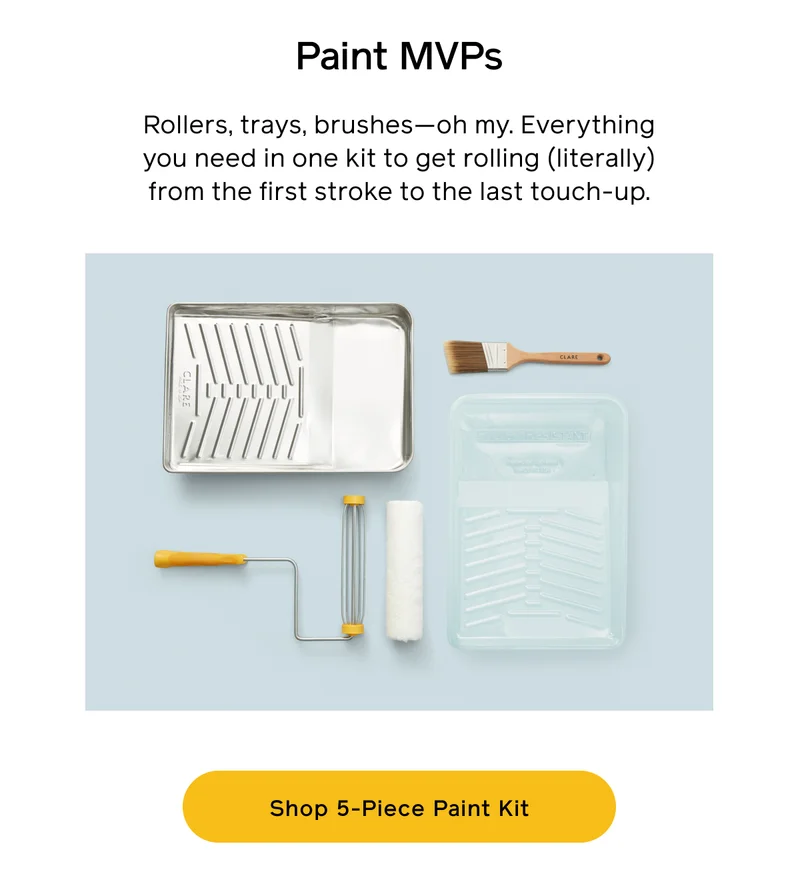 Paint MVPs. Rollers, trays, brushes—oh my. Everything you need in one kit to get rolling (literally) from the first stroke to the last touch-up. Shop 5-Piece Paint Kit