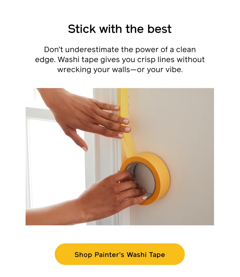 Stick with the best. Don't underestimate the power of a clean edge. Washi tape gives you crisp lines without wrecking your walls—or your vibe. Shop Painter's Washi Tape